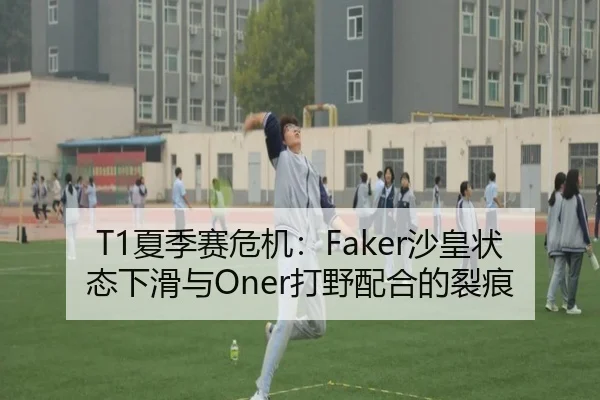 T1夏季赛危机：Faker沙皇状态下滑与Oner打野配合的裂痕