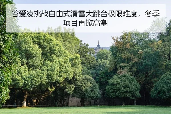 谷爱凌挑战自由式滑雪大跳台极限难度，冬季项目再掀高潮
