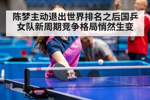 陈梦主动退出世界排名之后国乒女队新周期竞争格局悄然生变