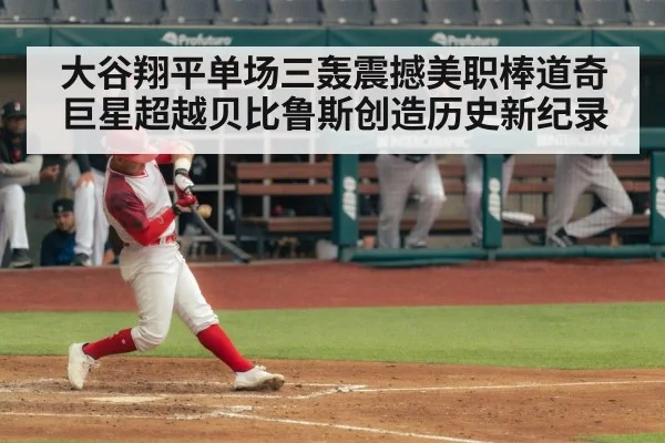 大谷翔平单场三轰震撼美职棒道奇巨星超越贝比鲁斯创造历史新纪录