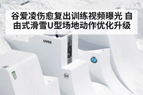 谷爱凌伤愈复出训练视频曝光 自由式滑雪U型场地动作优化升级