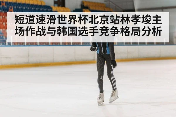 短道速滑世界杯北京站林孝埈主场作战与韩国选手竞争格局分析